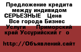 Предложение кредита между индивидом СЕРЬЕЗНЫЕ › Цена ­ 0 - Все города Бизнес » Услуги   . Приморский край,Уссурийский г. о. 